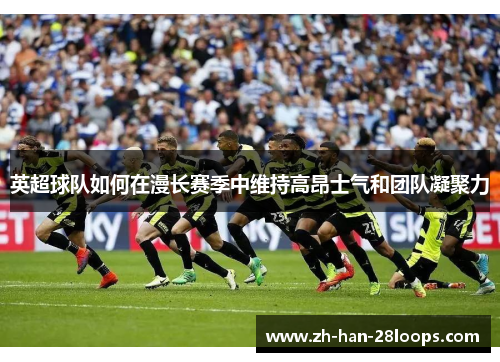 英超球队如何在漫长赛季中维持高昂士气和团队凝聚力
