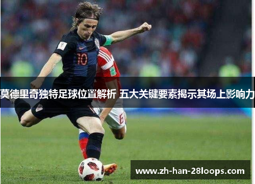莫德里奇独特足球位置解析 五大关键要素揭示其场上影响力