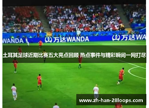 土耳其足球近期比赛五大亮点回顾 热点事件与精彩瞬间一网打尽