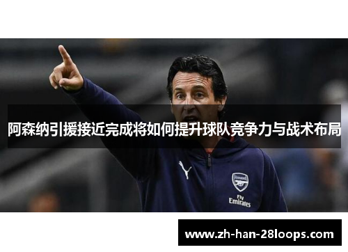 阿森纳引援接近完成将如何提升球队竞争力与战术布局