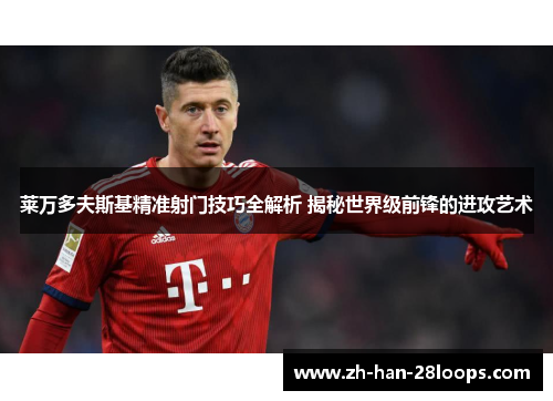 莱万多夫斯基精准射门技巧全解析 揭秘世界级前锋的进攻艺术