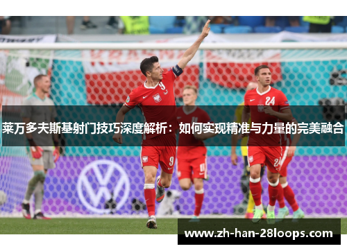 莱万多夫斯基射门技巧深度解析:如何实现精准与力量的完美融合 莱万多夫斯基射门技巧深度解析:如何实现精准与力量的完美融合