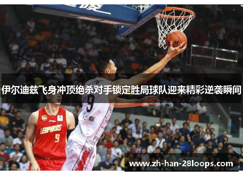 伊尔迪兹飞身冲顶绝杀对手锁定胜局球队迎来精彩逆袭瞬间 伊尔迪兹飞身冲顶绝杀对手锁定胜局球队迎来精彩逆袭瞬间